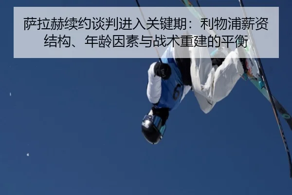 萨拉赫续约谈判进入关键期：利物浦薪资结构、年龄因素与战术重建的平衡