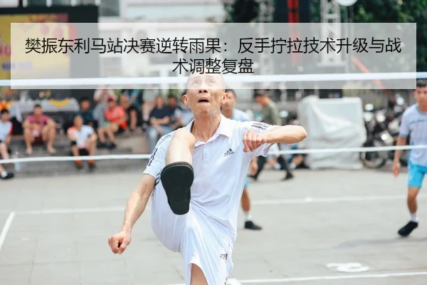 樊振东利马站决赛逆转雨果：反手拧拉技术升级与战术调整复盘